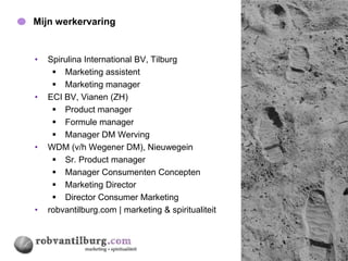 Mijn werkervaring                                    5




•   Spirulina International BV, Tilburg
      Marketing assistent
      Marketing manager
•   ECI BV, Vianen (ZH)
      Product manager
      Formule manager
      Manager DM Werving
•   WDM (v/h Wegener DM), Nieuwegein
      Sr. Product manager
      Manager Consumenten Concepten
      Marketing Director
      Director Consumer Marketing
•   robvantilburg.com | marketing & spiritualiteit
 