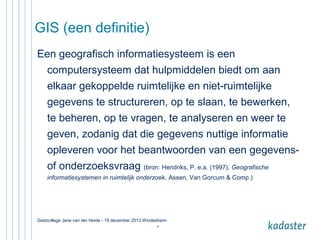 GIS (een definitie)
Een geografisch informatiesysteem is een
computersysteem dat hulpmiddelen biedt om aan
elkaar gekoppelde ruimtelijke en niet-ruimtelijke
gegevens te structureren, op te slaan, te bewerken,
te beheren, op te vragen, te analyseren en weer te
geven, zodanig dat die gegevens nuttige informatie
opleveren voor het beantwoorden van een gegevensof onderzoeksvraag (bron: Hendriks, P. e.a. (1997), Geografische
informatiesystemen in ruimtelijk onderzoek. Assen, Van Gorcum & Comp.)

Gastcollege Jene van der Heide - 19 december 2013 Windesheim
15

 