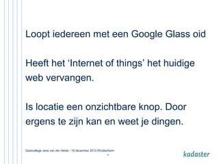 Loopt iedereen met een Google Glass oid
Heeft het ‘Internet of things’ het huidige
web vervangen.
Is locatie een onzichtbare knop. Door
ergens te zijn kan en weet je dingen.
Gastcollege Jene van der Heide - 19 december 2013 Windesheim
34

 