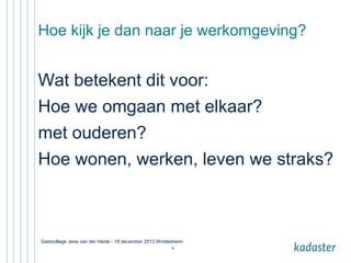 Hoe kijk je dan naar je werkomgeving?

Wat betekent dit voor:
Hoe we omgaan met elkaar?
met ouderen?
Hoe wonen, werken, leven we straks?

Gastcollege Jene van der Heide - 19 december 2013 Windesheim
38

 