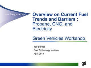 Overview on Current Fuel
Trends and Barriers :
Propane, CNG, and
Electricity
Green Vehicles Workshop
Ted Barnes
Gas Technology Institute
April 2014
 