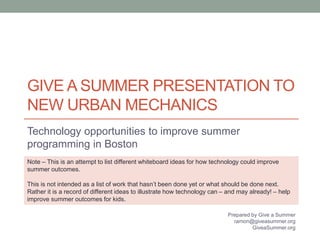 GIVE A SUMMER PRESENTATION TO 
NEW URBAN MECHANICS 
Technology opportunities to improve summer 
programming in Boston 
Note – This is an attempt to list different whiteboard ideas for how technology could improve 
summer outcomes. 
This is not intended as a list of work that hasn’t been done yet or what should be done next. 
Rather it is a record of different ideas to illustrate how technology can – and may already! – help 
improve summer outcomes for kids. 
Prepared by Give a Summer 
ramon@giveasummer.org 
GiveaSummer.org 
 