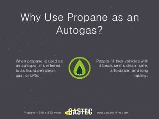 Why Use Propane as an
Autogas?
Propane - Sales & Services www.gasteconline.com
When propane is used as
an autogas, it’s referred
to as liquid petroleum
gas, or LPG.
People fill their vehicles with
it because it’s clean, safe,
affordable, and long
lasting.
 