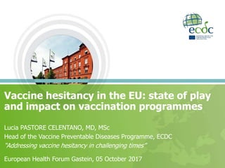 Vaccine hesitancy in the EU: state of play
and impact on vaccination programmes
Lucia PASTORE CELENTANO, MD, MSc
Head of the Vaccine Preventable Diseases Programme, ECDC
“Addressing vaccine hesitancy in challenging times”
European Health Forum Gastein, 05 October 2017
 