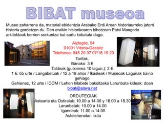 ORDUTEGIAK
Astearte eta Ostiralak: 10.00 a 14.00 y 16.00 a 18.30
Larunbatak: 10.00 a 14.00
Igandeak: 11.00 a 14.00
Astelehenetan itxita
Aiztogile, 54
01001 Vitoria-Gasteiz
Telefonoa: 945 20 37 07/18 19 20
Tarifak.
Banako: 3 €
Taldeak (gutxienez 10 lagun.): 2 €
1 €: 65 urte / Langabetuak / 12 a 18 años / Ikasleak / Museoak Lagunak baino
gehiago
Gehienez, 12 urte / ICOM / Lehen hilabete bakoitzeko Larunbata kideak: doan
bibat@alava.net
Museo zaharrena da, material ebidentzia Arabako Erdi Aroan historiaurreko jatorri
historia gordetzen du. Den eraikin historikoaren bihotzean Patxi Mangado
arkitektoak berrien sorkuntza bat sartu kokatuta dago.
 