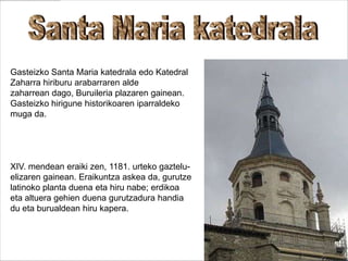 Gasteizko Santa Maria katedrala edo Katedral
Zaharra hiriburu arabarraren alde
zaharrean dago, Buruileria plazaren gainean.
Gasteizko hirigune historikoaren iparraldeko
muga da.
XIV. mendean eraiki zen, 1181. urteko gaztelu-
elizaren gainean. Eraikuntza askea da, gurutze
latinoko planta duena eta hiru nabe; erdikoa
eta altuera gehien duena gurutzadura handia
du eta burualdean hiru kapera.
 