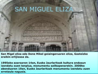 SAN MIGUEL ELIZA
San Migel eliza edo Done Mikel goiaingeruaren eliza, Gasteizko
eraikin erlijiosoa da.
1995eko azaroaren 14an, Eusko Jaurlaritzak kultura ondasun
izendatu zuen tenplua, monumentu sailkapenarekin. 2000ko
abenduaren 19an, Eusko Jaurlaritzak monumentu izendatu zuen
erretaula nagusia.
 