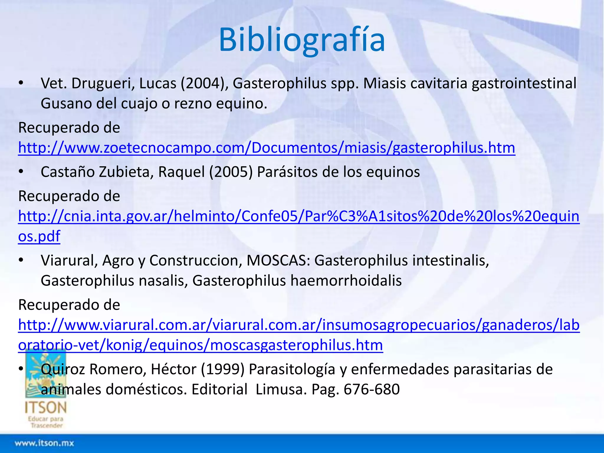 Bibliografía 
• Vet. Drugueri, Lucas (2004), Gasterophilus spp. Miasis cavitaria gastrointestinal 
Gusano del cuajo o rezno equino. 
Recuperado de 
http://www.zoetecnocampo.com/Documentos/miasis/gasterophilus.htm 
• Castaño Zubieta, Raquel (2005) Parásitos de los equinos 
Recuperado de 
http://cnia.inta.gov.ar/helminto/Confe05/Par%C3%A1sitos%20de%20los%20equin 
os.pdf 
• Viarural, Agro y Construccion, MOSCAS: Gasterophilus intestinalis, 
Gasterophilus nasalis, Gasterophilus haemorrhoidalis 
Recuperado de 
http://www.viarural.com.ar/viarural.com.ar/insumosagropecuarios/ganaderos/lab 
oratorio-vet/konig/equinos/moscasgasterophilus.htm 
• Quiroz Romero, Héctor (1999) Parasitología y enfermedades parasitarias de 
animales domésticos. Editorial Limusa. Pag. 676-680 
