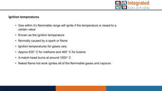 Ignition temperatures
• Gas within it’s flammable range will ignite if the temperature is raised to a
certain value
• Known as the ignition temperature
• Normally caused by a spark or flame
• Ignition temperatures for gases vary
• Approx 635° C for methane and 460° C for butane
• A match-head burns at around 1500° C
• Naked flame hot work ignites all of the flammable gases and vapours
 