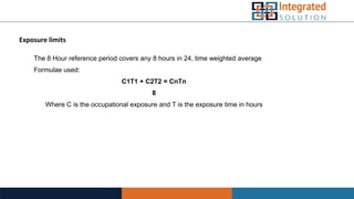 Exposure limits
The 8 Hour reference period covers any 8 hours in 24, time weighted average
Formulae used:
C1T1 + C2T2 = CnTn
8
Where C is the occupational exposure and T is the exposure time in hours
 