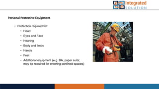 Personal Protective Equipment
• Protection required for:
• Head
• Eyes and Face
• Hearing
• Body and limbs
• Hands
• Feet
• Additional equipment (e.g. BA, paper suits;
may be required for entering confined spaces)
 