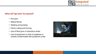 When will “gas tests” be required?
• Hot work
• Naked flames
• Welding and grinding
• Flame cutting and burning
• Use of flare guns in hazardous areas
• Use of equipment or work on pipelines or
vessels contaminated with pyrophoric scale
 