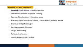 When will “gas tests” be required?
• Hot Work (Spark potential in hazardous areas)
• Use of non IS electrical equipment, soldering
• Opening of junction boxes in hazardous areas
• Pneumatically or hydraulically operated tools capable of generating a spark
• Explosives and perforating guns
• Cartridge operating fixing tools
• Dry grit, shot blasting
• Portable diesel engines
• Use of battery operated cameras
 
