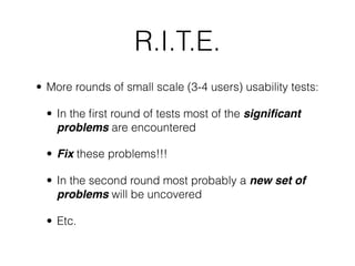 R.I.T.E.
• More rounds of small scale (3-4 users) usability tests:

  • In the ﬁrst round of tests most of the signiﬁcant
    problems are encountered

  • Fix these problems!!!

  • In the second round most probably a new set of
    problems will be uncovered

  • Etc.
 