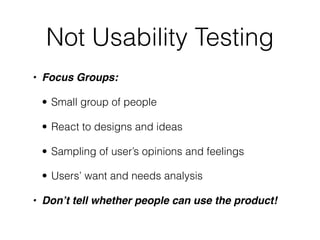 Not Usability Testing
• Focus Groups:

 • Small group of people

 • React to designs and ideas

 • Sampling of user’s opinions and feelings

 • Users’ want and needs analysis

• Don’t tell whether people can use the product!
 