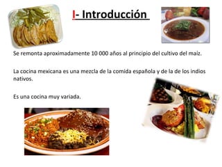 I- Introducción
Se remonta aproximadamente 10 000 años al principio del cultivo del maíz.
La cocina mexicana es una mezcla de la comida española y de la de los indios
nativos.
Es una cocina muy variada.
 