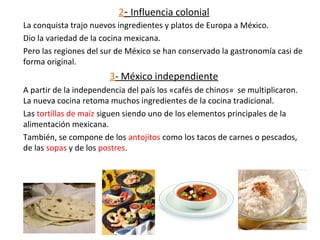 2- Influencia colonial
La conquista trajo nuevos ingredientes y platos de Europa a México.
Dio la variedad de la cocina mexicana.
Pero las regiones del sur de México se han conservado la gastronomía casi de
forma original.
3- México independiente
A partir de la independencia del país los «cafés de chinos» se multiplicaron.
La nueva cocina retoma muchos ingredientes de la cocina tradicional.
Las tortillas de maíz siguen siendo uno de los elementos principales de la
alimentación mexicana.
También, se compone de los antojitos como los tacos de carnes o pescados,
de las sopas y de los postres.
 