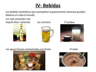 IV- Bebidas
Las bebidas alcohólicas que acompañan la gastronomía mexicana pueden
beberse en todo el mundo.
Las más conocidas son:
tequila (licor nacional) Las cervezas El pulque
Las aguas frescas aromatizadas con frutas El atole
 