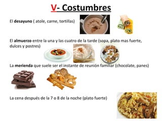 V- Costumbres
El desayuno ( atole, carne, tortillas)
El almuerzo entre la una y las cuatro de la tarde (sopa, plato mas fuerte,
dulces y postres)
La merienda que suele ser el instante de reunión familiar (chocolate, panes)
La cena después de la 7 o 8 de la noche (plato fuerte)
 