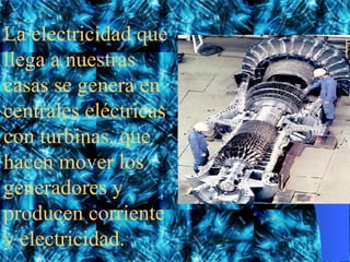 La electricidad que llega a nuestras casas se genera en centrales eléctricas con turbinas, que hacen mover los generadores y producen corriente y electricidad.
