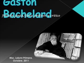 Gastón Bachelard Filosofo, poeta, físico, profesor y critico Msc. Lolynn Primera. Octubre, 2011 