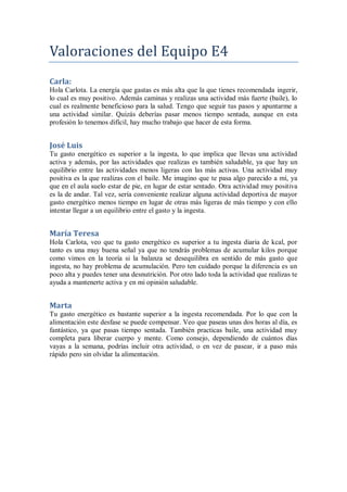 Valoraciones del Equipo E4
Carla:
Hola Carlota. La energía que gastas es más alta que la que tienes recomendada ingerir,
lo cual es muy positivo. Además caminas y realizas una actividad más fuerte (baile), lo
cual es realmente beneficioso para la salud. Tengo que seguir tus pasos y apuntarme a
una actividad similar. Quizás deberías pasar menos tiempo sentada, aunque en esta
profesión lo tenemos difícil, hay mucho trabajo que hacer de esta forma.
José Luis
Tu gasto energético es superior a la ingesta, lo que implica que llevas una actividad
activa y además, por las actividades que realizas es también saludable, ya que hay un
equilibrio entre las actividades menos ligeras con las más activas. Una actividad muy
positiva es la que realizas con el baile. Me imagino que te pasa algo parecido a mí, ya
que en el aula suelo estar de pie, en lugar de estar sentado. Otra actividad muy positiva
es la de andar. Tal vez, sería conveniente realizar alguna actividad deportiva de mayor
gasto energético menos tiempo en lugar de otras más ligeras de más tiempo y con ello
intentar llegar a un equilibrio entre el gasto y la ingesta.
María Teresa
Hola Carlota, veo que tu gasto energético es superior a tu ingesta diaria de kcal, por
tanto es una muy buena señal ya que no tendrás problemas de acumular kilos porque
como vimos en la teoría si la balanza se desequilibra en sentido de más gasto que
ingesta, no hay problema de acumulación. Pero ten cuidado porque la diferencia es un
poco alta y puedes tener una desnutrición. Por otro lado toda la actividad que realizas te
ayuda a mantenerte activa y en mi opinión saludable.
Marta
Tu gasto energético es bastante superior a la ingesta recomendada. Por lo que con la
alimentación este desfase se puede compensar. Veo que paseas unas dos horas al día, es
fantástico, ya que pasas tiempo sentada. También practicas baile, una actividad muy
completa para liberar cuerpo y mente. Como consejo, dependiendo de cuántos días
vayas a la semana, podrías incluir otra actividad, o en vez de pasear, ir a paso más
rápido pero sin olvidar la alimentación.
 