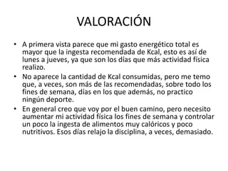 VALORACIÓN
• A primera vista parece que mi gasto energético total es
mayor que la ingesta recomendada de Kcal, esto es así de
lunes a jueves, ya que son los días que más actividad física
realizo.
• No aparece la cantidad de Kcal consumidas, pero me temo
que, a veces, son más de las recomendadas, sobre todo los
fines de semana, días en los que además, no practico
ningún deporte.
• En general creo que voy por el buen camino, pero necesito
aumentar mi actividad física los fines de semana y controlar
un poco la ingesta de alimentos muy calóricos y poco
nutritivos. Esos días relajo la disciplina, a veces, demasiado.
 