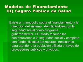 Modelos de Financiamiento  III) Seguro Público de Salud Existe un monopolio sobre el financiamiento y la dirección del sistema, identificándose con la seguridad social como programa gubernamental. El Estado recauda las contribuciones a la seguridad social y completa con fondos fiscales los recursos necesarios para atender a la población afiliada a través de proveedores públicos y privados.  