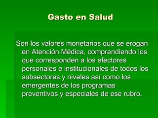 Gasto en Salud Son los valores monetarios que se erogan en Atención Médica, comprendiendo los que corresponden a los efectores personales e institucionales de todos los subsectores y niveles así como los emergentes de los programas preventivos y especiales de ese rubro. 