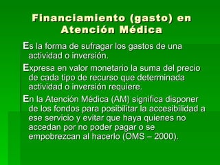 Financiamiento (gasto) en Atención Médica E s la forma de sufragar los gastos de una actividad o inversión. E xpresa en valor monetario la suma del precio de cada tipo de recurso que determinada actividad o inversión requiere. E n la Atención Médica (AM) significa disponer de los fondos para posibilitar la accesibilidad a ese servicio y evitar que haya quienes no accedan por no poder pagar o se empobrezcan al hacerlo (OMS – 2000). 