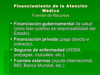 Financiamiento de la Atención Médica Fuentes de Recursos Financiación gubernamental  (la salud como bien público es responsabilidad del Estado). Financiación privada  (pago directo e indirecto). Seguros de enfermedad  (OOSS, prepagas, mutuales, etc.). Fuentes externas  (ayuda internacional, BID, Banco Mundial, etc.). 