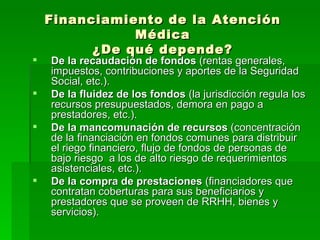 Financiamiento de la Atención Médica ¿De qué depende? De la recaudación de fondos  (rentas generales, impuestos, contribuciones y aportes de la Seguridad Social, etc.). De la fluidez de los fondos  (la jurisdicción regula los recursos presupuestados, demora en pago a prestadores, etc.). De la mancomunación de recursos  (concentración de la financiación en fondos comunes para distribuir  el riego financiero, flujo de fondos de personas de bajo riesgo  a los de alto riesgo de requerimientos asistenciales, etc.). De la compra de prestaciones  (financiadores que contratan coberturas para sus beneficiarios y prestadores que se proveen de RRHH, bienes y servicios). 