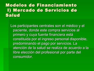 Modelos de Financiamiento  I) Mercado de Servicios de Salud Los participantes centrales son el médico y el paciente, donde este compra servicios al primero y cuya fuente financiera está constituida por el ingreso personal disponible, predominando el pago por servicios. La atención de la salud se realiza de acuerdo a la libre elección del profesional por parte del consumidor. 