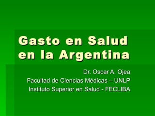 Gasto en Salud en la Argentina Dr. Oscar A. Ojea Facultad de Ciencias Médicas – UNLP Instituto Superior en Salud - FECLIBA 