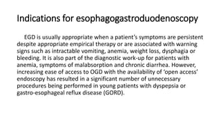 Indications for esophagogastroduodenoscopy
EGD is usually appropriate when a patient’s symptoms are persistent
despite appropriate empirical therapy or are associated with warning
signs such as intractable vomiting, anemia, weight loss, dysphagia or
bleeding. It is also part of the diagnostic work-up for patients with
anemia, symptoms of malabsorption and chronic diarrhea. However,
increasing ease of access to OGD with the availability of ‘open access’
endoscopy has resulted in a significant number of unnecessary
procedures being performed in young patients with dyspepsia or
gastro-esophageal reflux disease (GORD).
 