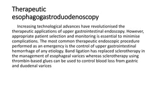 Therapeutic
esophagogastroduodenoscopy
Increasing technological advances have revolutionised the
therapeutic applications of upper gastrointestinal endoscopy. However,
appropriate patient selection and monitoring is essential to minimise
complications. The most common therapeutic endoscopic procedure
performed as an emergency is the control of upper gastrointestinal
hemorrhage of any etiology. Band ligation has replaced sclerotherapy in
the management of esophageal varices whereas sclerotherapy using
thrombin-based glues can be used to control blood loss from gastric
and duodenal varices
 