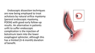 Endoscopic dissection techniques
are now being employed to treat
achalasia by natural orifice myotomy
(peroral endoscopic myotomy,
POEM) with good early follow-up
results. An alternative in patients
unfit to suffer endoscopic
complication is the injection of
botulinum toxin into the lower
esophageal sphincter, although this
has a limited (3–6 month) duration
of benefit.
 