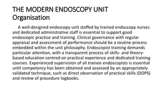 THE MODERN ENDOSCOPY UNIT
Organisation
A well-designed endoscopy unit staffed by trained endoscopy nurses
and dedicated administrative staff is essential to support good
endoscopic practice and training. Clinical governance with regular
appraisal and assessment of performance should be a routine process
embedded within the unit philosophy. Endoscopist training demands
particular attention, with a transparent process of skills- and theory-
based education centred on practical experience and dedicated training
courses. Experienced supervision of all trainee endoscopists is essential
until competency has been obtained and assessed by an appropriately
validated technique, such as direct observation of practical skills (DOPS)
and review of procedure logbooks.
 