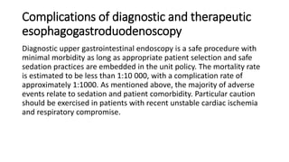 Complications of diagnostic and therapeutic
esophagogastroduodenoscopy
Diagnostic upper gastrointestinal endoscopy is a safe procedure with
minimal morbidity as long as appropriate patient selection and safe
sedation practices are embedded in the unit policy. The mortality rate
is estimated to be less than 1:10 000, with a complication rate of
approximately 1:1000. As mentioned above, the majority of adverse
events relate to sedation and patient comorbidity. Particular caution
should be exercised in patients with recent unstable cardiac ischemia
and respiratory compromise.
 