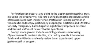 Perforation can occur at any point in the upper gastrointestinal tract,
including the oropharynx. It is rare during diagnostic procedures and is
often associated with inexperience. Perforation is more common in
therapeutic endoscopy, particularly esophageal dilatation and EMR/ESD
for early malignancy. Early diagnosis significantly improves outcome
and thus all staff must be alert to the symptoms.
Prompt management includes radiological assessment using
CT/water-soluble contrast studies, strict nil by mouth, intravenous
fluids and antibiotics and early review by an experienced upper
gastrointestinal surgeon.
 
