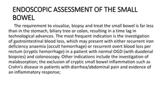 ENDOSCOPIC ASSESSMENT OF THE SMALL
BOWEL
The requirement to visualise, biopsy and treat the small bowel is far less
than in the stomach, biliary tree or colon, resulting in a time lag in
technological advances. The most frequent indication is the investigation
of gastrointestinal blood loss, which may present with either recurrent iron
deficiency anaemia (occult hemorrhage) or recurrent overt blood loss per
rectum (cryptic hemorrhage) in a patient with normal OGD (with duodenal
biopsies) and colonoscopy. Other indications include the investigation of
malabsorption; the exclusion of cryptic small bowel inflammation such as
Crohn’s disease in patients with diarrhea/abdominal pain and evidence of
an inflammatory response;
 