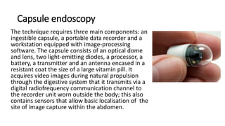 Capsule endoscopy
The technique requires three main components: an
ingestible capsule, a portable data recorder and a
workstation equipped with image-processing
software. The capsule consists of an optical dome
and lens, two light-emitting diodes, a processor, a
battery, a transmitter and an antenna encased in a
resistant coat the size of a large vitamin pill. It
acquires video images during natural propulsion
through the digestive system that it transmits via a
digital radiofrequency communication channel to
the recorder unit worn outside the body; this also
contains sensors that allow basic localisation of the
site of image capture within the abdomen.
 