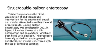 Single/double-balloon enteroscopy
This technique allows the direct
visualisation of and therapeutic
intervention for the entire small bowel
and may be attempted via either the oral
or rectal route. Double-balloon
enteroscopy was developed in 2001 in
Japan; it involves the use of a thin
enteroscope and an overtube, which are
both fitted with a balloon. The procedure
is usually carried out under general
anesthesia, but may be undertaken with
the use of conscious sedation.
 