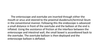 The enteroscope and overtube are inserted through either the
mouth or anus and steered to the proximal duodenum/terminal ileum
in the conventional manner. Following this the endoscope is advanced
a small distance in front of the overtube and the balloon at the end is
inflated. Using the assistance of friction at the interface between the
enteroscope and intestinal wall, the small bowel is accordioned back to
the overtube. The overtube balloon is then deployed and the
enteroscope balloon is deflated.
 