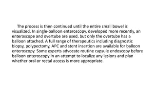 The process is then continued until the entire small bowel is
visualized. In single-balloon enteroscopy, developed more recently, an
enteroscope and overtube are used, but only the overtube has a
balloon attached. A full range of therapeutics including diagnostic
biopsy, polypectomy, APC and stent insertion are available for balloon
enteroscopy. Some experts advocate routine capsule endoscopy before
balloon enteroscopy in an attempt to localize any lesions and plan
whether oral or rectal access is more appropriate.
 