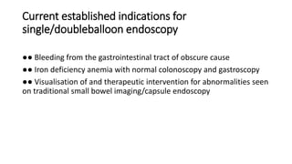 Current established indications for
single/doubleballoon endoscopy
●● Bleeding from the gastrointestinal tract of obscure cause
●● Iron deficiency anemia with normal colonoscopy and gastroscopy
●● Visualisation of and therapeutic intervention for abnormalities seen
on traditional small bowel imaging/capsule endoscopy
 