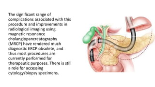 The significant range of
complications associated with this
procedure and improvements in
radiological imaging using
magnetic resonance
cholangiopancreatography
(MRCP) have rendered much
diagnostic ERCP obsolete, and
thus most procedures are
currently performed for
therapeutic purposes. There is still
a role for accessing
cytology/biopsy specimens.
 