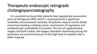 Therapeutic endoscopic retrograde
cholangiopancreatography
It is essential to ensure that patients have appropriate assessment
prior to therapeutic ERCP, which is associated with a significant
morbidity and occasional mortality. All patients require routine blood
screening including a clotting screen. Assessment of respiratory and
cardiovascular comorbidity is essential. The use of supplementary
oxygen and both cardiac and oxygen saturation monitoring during the
procedure are essential because of the high level of sedation that is
often required.
 