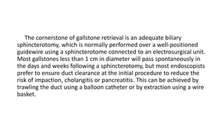 The cornerstone of gallstone retrieval is an adequate biliary
sphincterotomy, which is normally performed over a well-positioned
guidewire using a sphincterotome connected to an electrosurgical unit.
Most gallstones less than 1 cm in diameter will pass spontaneously in
the days and weeks following a sphincterotomy, but most endoscopists
prefer to ensure duct clearance at the initial procedure to reduce the
risk of impaction, cholangitis or pancreatitis. This can be achieved by
trawling the duct using a balloon catheter or by extraction using a wire
basket.
 