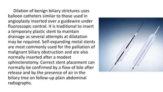 Dilation of benign biliary strictures uses
balloon catheters similar to those used in
angioplasty inserted over a guidewire under
fluoroscopic control. It is traditional to insert
a temporary plastic stent to maintain
drainage as several attempts at dilatation
may be required. Self-expanding metal stents
are most commonly used for the palliation of
malignant biliary obstruction and are also
normally inserted after a modest
sphincterotomy. Correct stent placement can
normally be confirmed by a flow of bile after
release and by the presence of air in the
biliary tree on follow-up plain abdominal
radiographs.
 